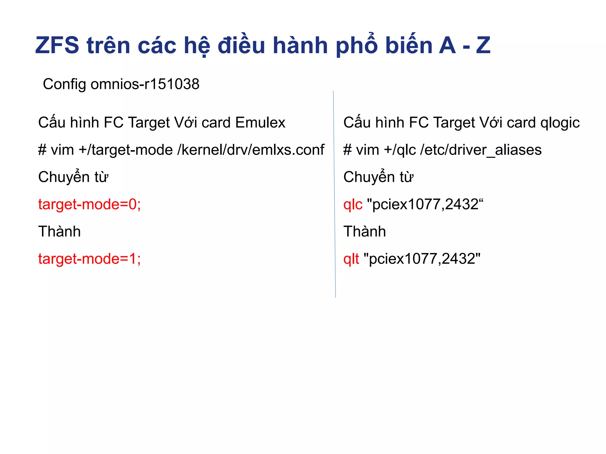 ZFS trên các hệ điều hành phổ biến A - Z
Config omnios-r151038
Cấu hình FC Target Với card Emulex
# vim +/target-mode /kernel/drv/emlxs.conf
Chuyển từ
target-mode=0;
Thành
target-mode=1;
Cấu hình FC Target Với card qlogic
# vim +/qlc /etc/driver_aliases
Chuyển từ
qlc "pciex1077,2432“
Thành
qlt "pciex1077,2432"
 