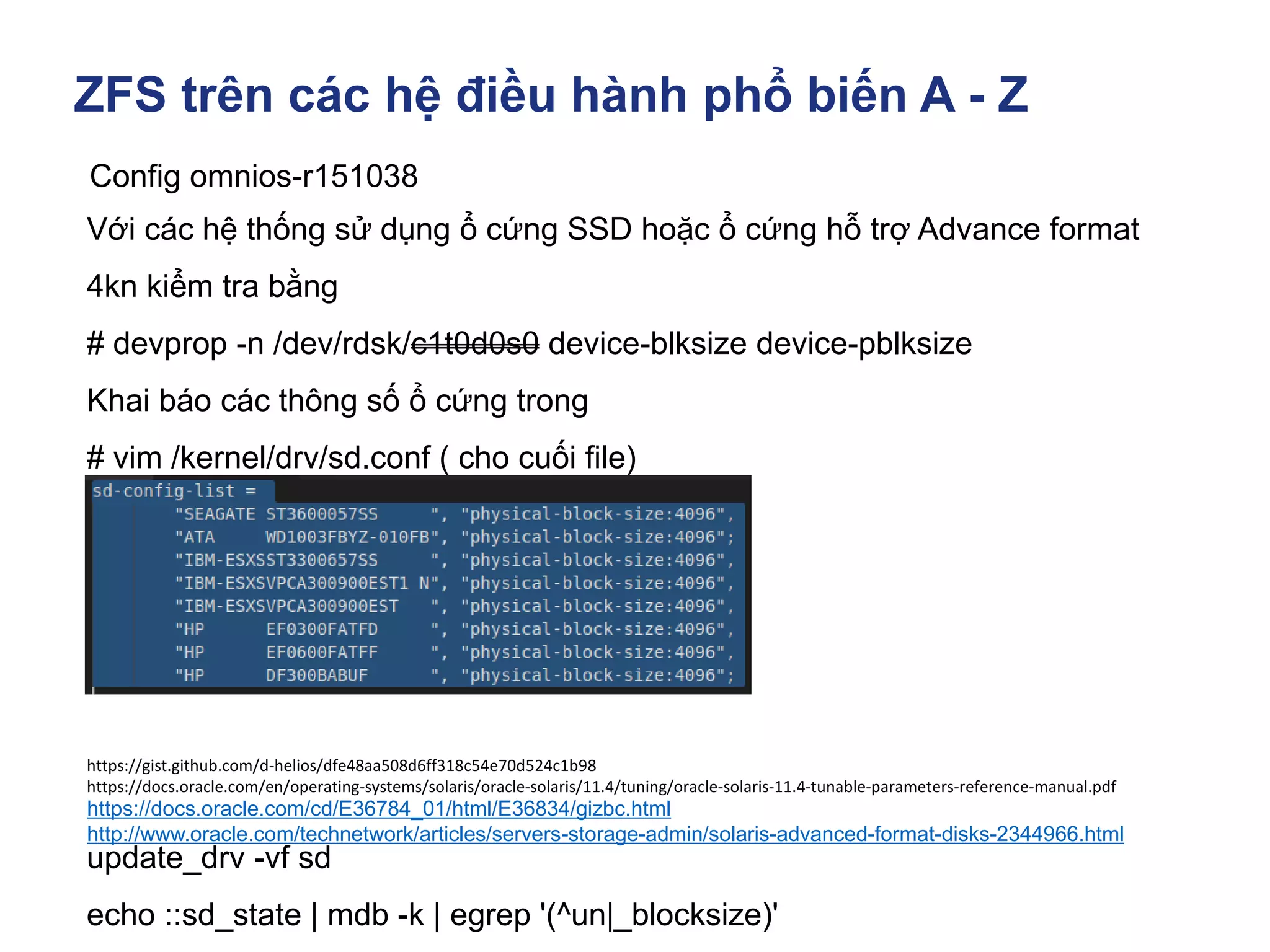 ZFS trên các hệ điều hành phổ biến A - Z
Config omnios-r151038
Với các hệ thống sử dụng ổ cứng SSD hoặc ổ cứng hỗ trợ Advance format
4kn kiểm tra bằng
# devprop -n /dev/rdsk/c1t0d0s0 device-blksize device-pblksize
Khai báo các thông số ổ cứng trong
# vim /kernel/drv/sd.conf ( cho cuối file)
update_drv -vf sd
echo ::sd_state | mdb -k | egrep '(^un|_blocksize)'
https://docs.oracle.com/cd/E36784_01/html/E36834/gizbc.html
http://www.oracle.com/technetwork/articles/servers-storage-admin/solaris-advanced-format-disks-2344966.html
https://gist.github.com/d-helios/dfe48aa508d6ff318c54e70d524c1b98
https://docs.oracle.com/en/operating-systems/solaris/oracle-solaris/11.4/tuning/oracle-solaris-11.4-tunable-parameters-reference-manual.pdf
 