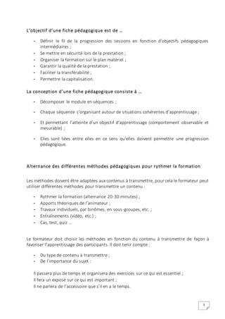 3
L’objectif d’une fiche pédagogique est de …
- Définir le fil de la progression des sessions en fonction d’objectifs pédagogiques
intermédiaires ;
- Se mettre en sécurité lors de la prestation ;
- Organiser la formation sur le plan matériel ;
- Garantir la qualité de la prestation ;
- Faciliter la transférabilité ;
- Permettre la capitalisation.
La conception d’une fiche pédagogique consiste à …
- Décomposer le module en séquences ;
- Chaque séquence s‘organisant autour de situations cohérentes d’apprentissage ;
- Et permettant l’atteinte d’un objectif d’apprentissage (comportement observable et
mesurable) ;
- Elles sont liées entre elles en ce sens qu’elles doivent permettre une progression
pédagogique.
Alternance des différentes méthodes pédagogiques pour rythmer la formation
Les méthodes doivent être adaptées aux contenus à transmettre, pour cela le formateur peut
utiliser différentes méthodes pour transmettre un contenu :
- Rythmer la formation (alternance 20-30 minutes) ;
- Apports théoriques de l’animateur ;
- Travaux individuels, par binômes, en sous-groupes, etc. ;
- Entraînements (vidéo, etc.) ;
- Cas, test, quiz …
Le formateur doit choisir les méthodes en fonction du contenu à transmettre de façon à
favoriser l’apprentissage des participants. Il doit tenir compte :
- Du type de contenu à transmettre ;
- De l’importance du sujet :
Il passera plus de temps et organisera des exercices sur ce qui est essentiel ;
Il fera un exposé sur ce qui est important ;
Il ne parlera de l’accessoire que s’il en a le temps.
 