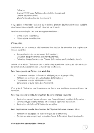 5
Evaluation
Analyse FFPC (Forces, Faiblesses, Possibilités, Contraintes)
Exercice de planification :
plan d’action et analyse de cheminement.
Il n’y a pas de « méthode » standard ou de canevas préétabli pour l’élaboration de supports
pour les participants (guide, manuel, cahier du participant).
La raison en est simple, c’est que les supports se doivent :
- D’être adapté au contenu ;
- D’être adapté au public cible.
L’évaluation
L’évaluation est un processus très important dans l’action de formation. Elle se place aux
niveaux suivants :
- Auto-évaluation des performances du formateur ;
- Evaluation des performances des individus formés ;
- Evaluation des performances de l’équipe de formation par les individus formés.
Comme on le voit ici, l’évaluation sert à ce que chaque personne sache quels sont ses acquis
de formation et puisse améliorer sa manière de fonctionner.
Pour la personne qui forme, cela veut dire :
- Comprendre comment la formation a été perçue par le groupe cible ;
- Réfléchir sur comment on a vécu l’action de formation ;
- Comprendre ce qui a très bien fonctionné ;
- Comprendre ce qui a moins bien fonctionné.
C’est grâce à l’évaluation que la personne qui forme peut améliorer ses compétences de
formation.
Pour la personne formée, l’évaluation de performances veut dire :
- Savoir si on a acquis les compétences que l’on voulait avoir en début de formation ;
- Savoir quel type de compétences est nécessaire à partir de maintenant ;
- Savoir si on a été réceptif à l’action de formation.
Pour la personne formée, l’évaluation de l’équipe de formati on veut dire :
- Réfléchir sur les aspects les plus bénéfiques de la formation ;
- Donner son avis sur comment une action future de formation devrait se dérouler.
Auto-évaluation de l’équipe de formation
 
