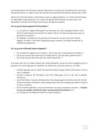 6
L’auto-évaluation du formateur permet d’être dans un processus d’amélioration constante
des performances. Il s’agit surtout de satisfaire constamment les besoins des groupes cibles.
Après la fin de la formation, le formateur pose un regard extérieur sur l’action de formation
en répondant à des questions. S’il y avait une équipe de formation, on peut avoir une
évaluation mutuelle et une discussion autour des points suivants :
Est-ce que j’ai bien programmé la formation ?
- Ici, on porte un regard rétrospectif sur comment on a fait la programmation et ce
dont les participants ont vraiment eu besoin. On en tire des conséquences pour la
prochaine formation ;
- On regarde si finalement les contenus de formation se sont suivis de manière
logique. En effet, il faut faire l’expérience pour vraiment se rendre compte de la
validité du programme.
Est-ce que les méthodes étaientadaptées ?
- Ici, on porte un regard sur le contenu : est-ce que j’ai su faire passer le contenu ?
- Est-ce qu’il aurait fallu donner plus d’explications, plus de textes préliminaires ?
- Est-ce qu’il aurait fallu faire plus ou moins d’exercices ?
Il se peut que l’on se rende compte par l’auto-évaluation qu’on est moins adapté qu’on le
pensait à un certain groupe et s’orienter soi-même vers d’autres contenus. En effet :
- Certains groupes ont un savoir de base très réduit auquel certains formateurs ont du
mal à s’adapter ;
- Certains contenus de formation sont très théoriques et on a du mal à captiver
l’audience.
- Aucun formateur ne peut correspondre à tous les groupes et contenus et c’est normal.
Chaque formateur doit donc s’auto-évaluer pour voir avec quel groupe cible-t-il pourra
le mieux travailler.
- D’une manière générale, tout bon formateur se pose la question suivante : « Qu’est-
ce que je compte améliorer dans ma prochaine formation ? »
- Il y a toujours une réponse à donner à cette question …
 