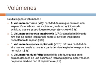 Volúmenes
Se distinguen 4 volúmenes :
 1. Volumen corriente (VC): cantidad de aire que entra en una
inspiración o sale en una espiración, en las condiciones de
actividad que se especifiquen (reposo, ejercicio).(0,5 lts)
 2. Volumen de reserva inspiratoria (VRI): cantidad máxima de
aire que se puede inspirar por sobre el nivel de inspiración
espontánea de reposo.(3lts)
 3. Volumen de reserva espiratoria (VRE): máxima cantidad de
aire que se puede expulsar a partir del nivel espiratorio espontáneo
normal. (1,2 lts)
 4. Volumen residual (VR): cantidad de aire que queda en el
pulmón después de una espiración forzada máxima. Este volumen
no puede medirse con el espirómetro.(1,2)
 
