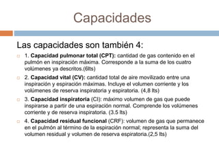 Capacidades
Las capacidades son también 4:
 1. Capacidad pulmonar total (CPT): cantidad de gas contenido en el
pulmón en inspiración máxima. Corresponde a la suma de los cuatro
volúmenes ya descritos.(6lts)
 2. Capacidad vital (CV): cantidad total de aire movilizado entre una
inspiración y espiración máximas. Incluye el volumen corriente y los
volúmenes de reserva inspiratoria y espiratoria. (4,8 lts)
 3. Capacidad inspiratoria (CI): máximo volumen de gas que puede
inspirarse a partir de una espiración normal. Comprende los volúmenes
corriente y de reserva inspiratoria. (3.5 lts)
 4. Capacidad residual funcional (CRF): volumen de gas que permanece
en el pulmón al término de la espiración normal; representa la suma del
volumen residual y volumen de reserva espiratoria.(2,5 lts)
 