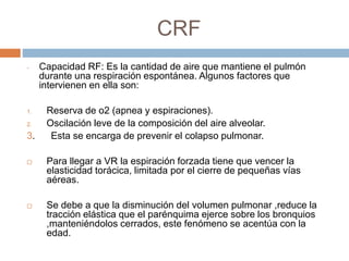 CRF
- Capacidad RF: Es la cantidad de aire que mantiene el pulmón
durante una respiración espontánea. Algunos factores que
intervienen en ella son:
1. Reserva de o2 (apnea y espiraciones).
2. Oscilación leve de la composición del aire alveolar.
3. Esta se encarga de prevenir el colapso pulmonar.
 Para llegar a VR la espiración forzada tiene que vencer la
elasticidad torácica, limitada por el cierre de pequeñas vías
aéreas.
 Se debe a que la disminución del volumen pulmonar ,reduce la
tracción elástica que el parénquima ejerce sobre los bronquios
,manteniéndolos cerrados, este fenómeno se acentúa con la
edad.
 