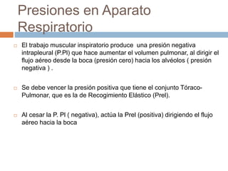 Presiones en Aparato
Respiratorio
 El trabajo muscular inspiratorio produce una presión negativa
intrapleural (P.Pl) que hace aumentar el volumen pulmonar, al dirigir el
flujo aéreo desde la boca (presión cero) hacia los alvéolos ( presión
negativa ) .
 Se debe vencer la presión positiva que tiene el conjunto Tóraco-
Pulmonar, que es la de Recogimiento Elástico (Prel).
 Al cesar la P. Pl ( negativa), actúa la Prel (positiva) dirigiendo el flujo
aéreo hacia la boca
 