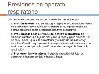 Presiones en aparato
respiratorio
Las presiones con que nos encontraremos son las siguientes :
 a) Presión atmosférica. En fisiología respiratoria convencionalmente
se la considera como punto de referencia cero, expresándose las
demás presiones como diferencias positivas o negativas
 b) Presión en la boca o entrada del aparato respiratorio. En
situación estática, sin flujo de aire y con la boca y glotis abiertas , es
de cero , o sea, igual a la atmosférica y a la de las vías aéreas y
alvéolos. Cuando hay movimientos respiratorios oscila levemente por
encima o por debajo de la presión atmosférica, según la fase de la
respiración.
 c) Presión en las vías aéreas. Según la dirección del flujo, es
decreciente hacia el alvéolo o hacia la boca.
 