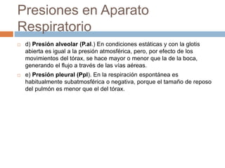 Presiones en Aparato
Respiratorio
 d) Presión alveolar (P.al.) En condiciones estáticas y con la glotis
abierta es igual a la presión atmosférica, pero, por efecto de los
movimientos del tórax, se hace mayor o menor que la de la boca,
generando el flujo a través de las vías aéreas.
 e) Presión pleural (Ppl). En la respiración espontánea es
habitualmente subatmosférica o negativa, porque el tamaño de reposo
del pulmón es menor que el del tórax.
 