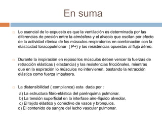 En suma
 Lo esencial de lo expuesto es que la ventilación es determinada por las
diferencias de presión entre la atmósfera y el alveolo que oscilan por efecto
de la actividad rítmica de los músculos respiratorios en combinación con la
elasticidad toracopulmonar ( P+) y las resistencias opuestas al flujo aéreo.
 Durante la inspiración en reposo los músculos deben vencer la fuerzas de
retracción elásticas ( elastancia) y las resistencias fricciónales, mientras
que en la espiración lo músculos no intervienen, bastando la retracción
elástica como fuerza impulsora.
 La distensibilidad ( compliance) esta dada por :
a) La estructura fibro-elástica del parénquima pulmonar.
b) La tensión superficial en la interfase aire-líquido alveolar.
c) El tejido elástico y conectivo de vasos y bronquios.
d) El contenido de sangre del lecho vascular pulmonar.
 
