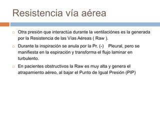 Resistencia vía aérea
 Otra presión que interactúa durante la ventilaciónes es la generada
por la Resistencia de las Vías Aéreas ( Raw ).
 Durante la inspiración se anula por la Pr. (-) Pleural, pero se
manifiesta en la espiración y transforma el flujo laminar en
turbulento.
 En pacientes obstructivos la Raw es muy alta y genera el
atrapamiento aéreo, al bajar el Punto de Igual Presión (PIP)
 