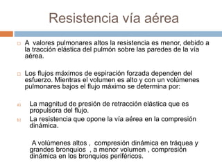 Resistencia vía aérea
 A valores pulmonares altos la resistencia es menor, debido a
la tracción elástica del pulmón sobre las paredes de la vía
aérea.
 Los flujos máximos de espiración forzada dependen del
esfuerzo. Mientras el volumen es alto y con un volúmenes
pulmonares bajos el flujo máximo se determina por:
a) La magnitud de presión de retracción elástica que es
propulsora del flujo.
b) La resistencia que opone la vía aérea en la compresión
dinámica.
A volúmenes altos , compresión dinámica en tráquea y
grandes bronquios , a menor volumen , compresión
dinámica en los bronquios periféricos.
 