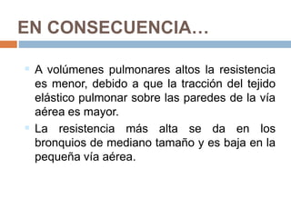 EN CONSECUENCIA…
 A volúmenes pulmonares altos la resistencia
es menor, debido a que la tracción del tejido
elástico pulmonar sobre las paredes de la vía
aérea es mayor.
 La resistencia más alta se da en los
bronquios de mediano tamaño y es baja en la
pequeña vía aérea.
 
