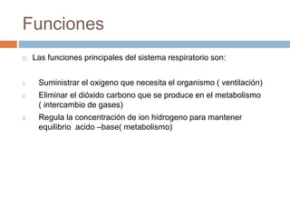 Funciones
 Las funciones principales del sistema respiratorio son:
1. Suministrar el oxigeno que necesita el organismo ( ventilación)
2. Eliminar el dióxido carbono que se produce en el metabolismo
( intercambio de gases)
3. Regula la concentración de ion hidrogeno para mantener
equilibrio acido –base( metabolismo)
 