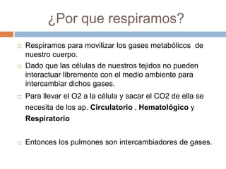 ¿Por que respiramos?
 Respiramos para movilizar los gases metabólicos de
nuestro cuerpo.
 Dado que las células de nuestros tejidos no pueden
interactuar libremente con el medio ambiente para
intercambiar dichos gases.
 Para llevar el O2 a la célula y sacar el CO2 de ella se
necesita de los ap. Circulatorio , Hematológico y
Respiratorio
 Entonces los pulmones son intercambiadores de gases.
 