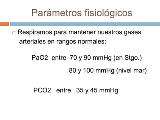 Parámetros fisiológicos
 Respiramos para mantener nuestros gases
arteriales en rangos normales:
PaO2 entre 70 y 90 mmHg (en Stgo.)
80 y 100 mmHg (nivel mar)
PCO2 entre 35 y 45 mmHg
 