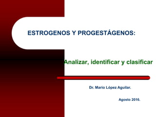 ESTROGENOS Y PROGESTÁGENOS:
Analizar, identificar y clasificar
Dr. Mario López Aguilar.
Agosto 2016.
 