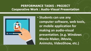 • Students can use any
computer software, web tools,
or mobile application for
making an audio-visual
presentation. (e.g. Windows
Movie Maker, iMovie,
Animoto, VideoShow, etc.)
PERFORMANCE TASKS : PROJECT
Cooperative Work : Audio-Visual Presentation
 