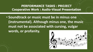 • Soundtrack or music must be in minus one
(instrumental). Although minus one, the music
must not be associated with cursing, vulgar
words, or profanity.
PERFORMANCE TASKS : PROJECT
Cooperative Work : Audio-Visual Presentation
 