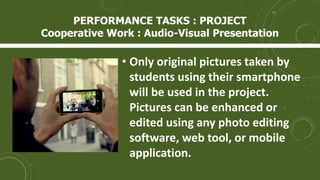 • Only original pictures taken by
students using their smartphone
will be used in the project.
Pictures can be enhanced or
edited using any photo editing
software, web tool, or mobile
application.
PERFORMANCE TASKS : PROJECT
Cooperative Work : Audio-Visual Presentation
 