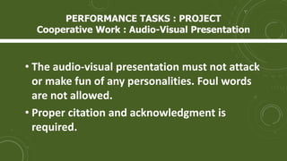 • The audio-visual presentation must not attack
or make fun of any personalities. Foul words
are not allowed.
• Proper citation and acknowledgment is
required.
PERFORMANCE TASKS : PROJECT
Cooperative Work : Audio-Visual Presentation
 
