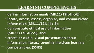LEARNING COMPETENCIES
• define information needs (MIL11/12IL-IIIc-8);
• locate, access, assess, organize, and communicate
information (MIL11/12IL-IIIc-8);
• demonstrate ethical use of information
(MIL11/12IL-IIIc-9); and
• create an audio- visual presentation about
information literacy covering the given learning
competencies. (SSHS)
 