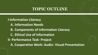 TOPIC OUTLINE
I-Information Literacy
A. Information Needs
B. Components of Information Literacy
C. Ethical Use of Information
II- Performance Task- Project
A. Cooperative Work: Audio- Visual Presentation
 