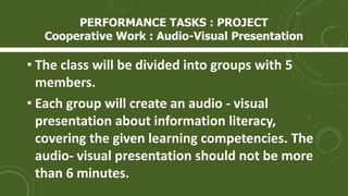 • The class will be divided into groups with 5
members.
• Each group will create an audio - visual
presentation about information literacy,
covering the given learning competencies. The
audio- visual presentation should not be more
than 6 minutes.
PERFORMANCE TASKS : PROJECT
Cooperative Work : Audio-Visual Presentation
 