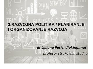 3.RAZVOJNA POLITIKA / PLANIRANJE
I ORGANIZOVANJE RAZVOJA
dr Ljiljana Pecić, dipl.ing.maš.
profesor strukovnih studija
 