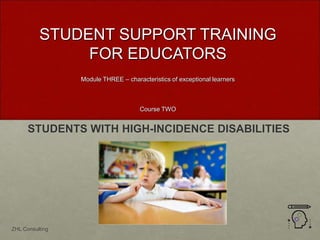 STUDENTS WITH HIGH-INCIDENCE DISABILITIES
STUDENT SUPPORT TRAINING
FOR EDUCATORS
Module THREE – characteristics of exceptional learners
Course TWO
ZHL Consulting
 