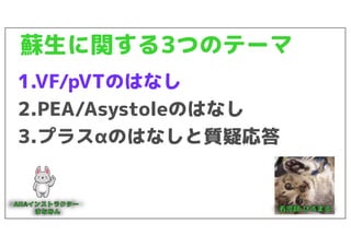 蘇生に関する3つのテーマ
1.VF/pVTのはなし
2.PEA/Asystoleのはなし
3.プラスαのはなしと質疑応答
 