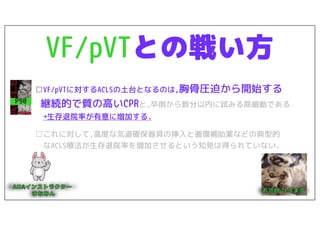 VF/pVTとの戦い方
□VF/pVTに対するACLSの土台となるのは,胸骨圧迫から開始する
継続的で質の高いCPRと,卒倒から数分以内に試みる除細動である.
→生存退院率が有意に増加する.
□これに対して,高度な気道確保器具の挿入と循環補助薬などの典型的
なACLS療法が生存退院率を増加させるという知見は得られていない.
P90
 