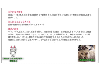 当日に至る背景
患者は(11歳)は,中耳炎,慢性副鼻腔炎との診断を受け,15回にわたって通院,うち複数回耳管通気処置を
受けていた.
当日のクリニックの人員
医師,看護師3名,臨床検査技師1名,事務員1名
事故の経過
16時37分頃,医師がAに対し処置を開始し、16時38分-39分頃、右耳管通気を終了したときにAは意識
を消失し,脈拍がない状態となった.このため,クリニックの看護師がAに対し,胸骨圧迫を行うなどの処
置を実施した. 16時50分,脈拍の触知と自発呼吸の回復があり,このときSpO2は63%であった.
看護師は以後Aに対する心臓マッサージを中止し呼名を行ったが,Aの意識回復はなかった.
 