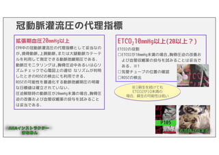 冠動脈灌流圧の代理指標
P105
拡張期血圧20mmHg以上
ETCO２20mmHg未満
拡張期血圧20mmHg以上
CPR中の冠動脈灌流圧の代理指標として妥当なの
が,撓骨動脈,上腕動脈,または大腿動脈カテーテ
ルを利用して測定できる動脈弛緩期圧である.
動脈圧モニタリングは,胸骨圧迫中あるいは心リ
ズムチェックで心電図上の適切 なリズムが判明
したときのROSCの検出にも利用できる.
ROSCの可能性を最適化する動脈弛緩期圧の明確
な日標値は確立されていない.
圧迫解除時の動脈圧が20mmHg未満の場合,胸骨圧
迫の改善および血管収縮薬の投与を試みること
は妥当である.
ETCO210mmHg以上(20以上？)
ETCO2の役割
□ETCO2が10mmHg未満の場合,胸骨圧迫の改善お
よび血管収縮薬の投与を試みることは妥当で
ある. ※1
□気管チューブの位置の確認
□ROSCの検出
※1蘇⽣を続けても
ETCO2が10未満の
場合、蘇⽣の可能性は低い
 