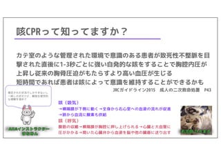 咳CPRって知ってますか？
カテ室のような管理された環境で意識のある患者が致死性不整脈を目
撃された直後に1-3秒ごとに強い自発的な咳をすることで胸腔内圧が
上昇し従来の胸骨圧迫がもたらすより高い血圧が生じる
短時間であれば患者は咳によって意識を維持することができるかも
JRCガイドライン2015 成人の二次救命処置 P43
咳（吸気）
→横隔膜が下側に動く→全身から右心室への血液の流れが促進
→肺から血流に酸素も供給
咳（呼気）
腹筋の収縮→横隔膜が胸腔に押し上げられる→心臓と大血管に
圧がかかる→開いた心臓弁から血液を脳や他の臓器に送り出す
限定された状況でしかできないし
一時しのぎだけど、解剖生理学的
な理解を深めて
 