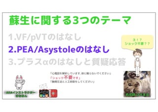 蘇生に関する3つのテーマ
1.VF/pVTのはなし
2.PEA/Asystoleのはなし
3.プラスαのはなしと質疑応答
「心電図を解析しています.体に触らないでください」
「ショック不要です」
「胸骨圧迫と人工呼吸をしてください」
え！？
ショック不要？？
 