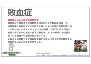敗血症
敗血症による心停止の病態生理
敗血症は入院患者の全身状態悪化における主要な原因の一つ.
血管拡張と毛細血管での血漿成分漏出により血管内容量が絶対的
にも相対的にも減少する.また心筋の収縮力が低下し敗血症性心
筋症と呼ばれる心機能の低下が惹起される.その結果心拍出量が
低下し各臓器への酸素供給が低下する.
このような背景をもつ敗血症患者が心停止に至った際の蘇生率は
非常に低いことが報告されている.
敗血症診療の最前線
http://www.chemotherapy.or.jp/journal/jjc/06704/067040438.pdf
 
