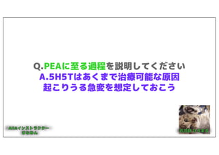 Q.PEAに至る過程を説明してください
A.5H5Tはあくまで治療可能な原因
起こりうる急変を想定しておこう
 