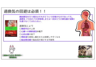 過換気の回避は必須！！
P47
補助換気を行う場合はそれがどういう形態のものであっても,
過換気（1分あたりの呼吸数,または一回あたりの換気量が過剰）
を避けなくてはならない.
過換気により
□胸腔内圧の上昇
□心臓への静脈還流の低下
□心拍出量の低下
□胃膨満を誘発し嘔吐または誤嚥しやすくなる
□脳血管収縮で脳血流が減少する可能性
 