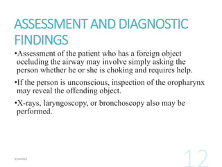 ASSESSMENT AND DIAGNOSTIC
FINDINGS
•Assessment of the patient who has a foreign object
occluding the airway may involve simply asking the
person whether he or she is choking and requires help.
•If the person is unconscious, inspection of the oropharynx
may reveal the offending object.
•X-rays, laryngoscopy, or bronchoscopy also may be
performed.
 