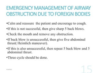 EMERGENCYMANAGEMENTOFAIRWAY
OBSTRUCTIONDUE TOFOREIGNBODIES
•Calm and reassure the patient and encourage to cough.
•If this is not successful, then give sharp 5 back blows.
•Check the mouth and remove any obstruction.
•If back blow is unsuccessful, then give five abdominal
thrust( Heimlich maneuver).
•If this is also unsuccessful, then repeat 5 back blow and 5
abdominal thrust.
•Three cycle should be done.
 