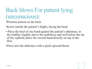 Back blows For patient lying
(unconscious):
•Position patient on the back.
•Kneel astride the patient’s thighs, facing the head.
• Place the heel of one hand against the patient’s abdomen, in
the midline slightly above the umbilicus and well below the tip
of the xiphoid; place the second hand directly on top of the
first.
•Press into the abdomen with a quick upward thrust.
 