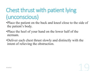 Chest thrust with patient lying
(unconscious)
•Place the patient on the back and kneel close to the side of
the patient’s body.
•Place the heel of your hand on the lower half of the
sternum.
•Deliver each chest thrust slowly and distinctly with the
intent of relieving the obstruction.
 