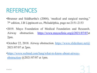 REFERENCES
•Brunner and Siddhartha's (2004), ‘medical and surgical nursing,”
7th edition, J.B Lippincott co, Philadelphia, page no:2151-2153
•2019. Mayo Foundation of Medical Foundation and Research.
Airway obstruction. https://www.mayoclinic.org@2021/07/07at
2pm.
•October 22, 2018. Airway obstruction. https://www.slideshare.net@
2021/07/07 at 2pm.
•https://www.webmd.com/lung/what-to-know-about-airway-
obstruction @2021/07/07 at 1pm.
 