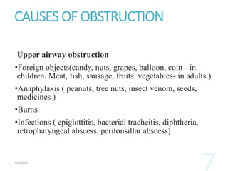 CAUSES OF OBSTRUCTION
Upper airway obstruction
•Foreign objects(candy, nuts, grapes, balloon, coin - in
children. Meat, fish, sausage, fruits, vegetables- in adults.)
•Anaphylaxis ( peanuts, tree nuts, insect venom, seeds,
medicines )
•Burns
•Infections ( epiglottitis, bacterial tracheitis, diphtheria,
retropharyngeal abscess, peritonsillar abscess)
 