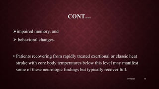 CONT…
impaired memory, and
 behavioral changes.
• Patients recovering from rapidly treated exertional or classic heat
stroke with core body temperatures below this level may manifest
some of these neurologic findings but typically recover full.
9/14/2022 12
 