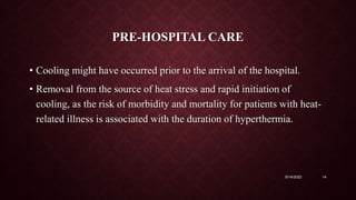 PRE-HOSPITAL CARE
• Cooling might have occurred prior to the arrival of the hospital.
• Removal from the source of heat stress and rapid initiation of
cooling, as the risk of morbidity and mortality for patients with heat-
related illness is associated with the duration of hyperthermia.
9/14/2022 14
 