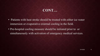 CONT…
• Patients with heat stroke should be treated with either ice water
immersion or evaporative external cooling in the field.
• Pre-hospital cooling measure should be initiated prior to or
simultaneously with activation of emergency medical services.
9/14/2022 15
 