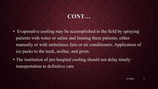 CONT…
• Evaporative cooling may be accomplished in the field by spraying
patients with water or saline and fanning these patients, either
manually or with ambulance fans or air conditioners. Application of
ice packs to the neck, axillae, and groin.
• The institution of pre-hospital cooling should not delay timely
transportation to definitive care
9/14/2022 17
 