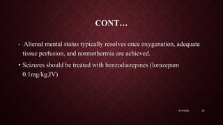 CONT…
• Altered mental status typically resolves once oxygenation, adequate
tissue perfusion, and normothermia are achieved.
• Seizures should be treated with benzodiazepines (lorazepam
0.1mg/kg,IV)
9/14/2022 20
 
