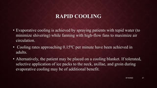 RAPID COOLING
• Evaporative cooling is achieved by spraying patients with tepid water (to
minimize shivering) while fanning with high-flow fans to maximize air
circulation.
• Cooling rates approaching 0.15ºC per minute have been achieved in
adults.
• Alternatively, the patient may be placed on a cooling blanket. If tolerated,
selective application of ice packs to the neck, axillae, and groin during
evaporative cooling may be of additional benefit.
9/14/2022 21
 