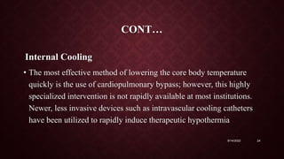 CONT…
Internal Cooling
• The most effective method of lowering the core body temperature
quickly is the use of cardiopulmonary bypass; however, this highly
specialized intervention is not rapidly available at most institutions.
Newer, less invasive devices such as intravascular cooling catheters
have been utilized to rapidly induce therapeutic hypothermia
9/14/2022 24
 